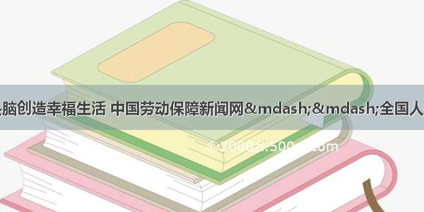 用勤劳双手和智慧头脑创造幸福生活 中国劳动保障新闻网——全国人社系统新闻门户网站