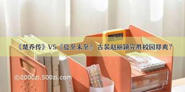 《楚乔传》VS《夏至未至》 古装赵丽颖完胜校园郑爽？