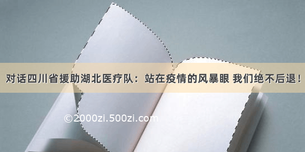 对话四川省援助湖北医疗队：站在疫情的风暴眼 我们绝不后退！