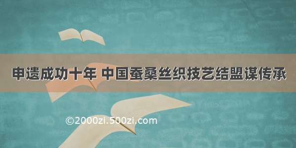 申遗成功十年 中国蚕桑丝织技艺结盟谋传承
