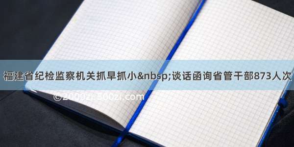 福建省纪检监察机关抓早抓小 谈话函询省管干部873人次