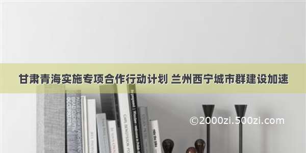 甘肃青海实施专项合作行动计划 兰州西宁城市群建设加速