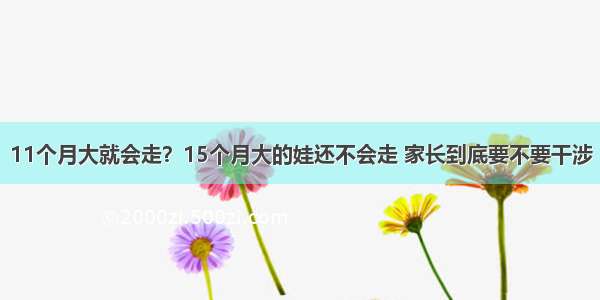 11个月大就会走？15个月大的娃还不会走 家长到底要不要干涉