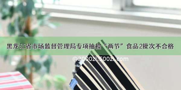 黑龙江省市场监督管理局专项抽检“两节”食品2批次不合格