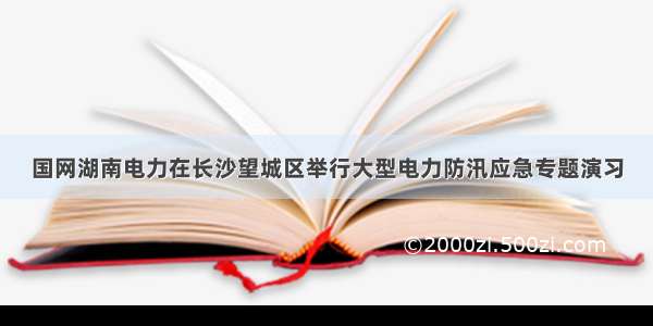 国网湖南电力在长沙望城区举行大型电力防汛应急专题演习