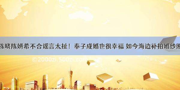 陈晓陈妍希不合谣言太扯！奉子成婚也很幸福 如今海边补拍婚纱照