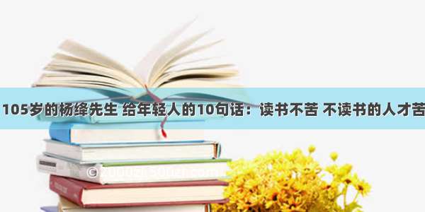 105岁的杨绛先生 给年轻人的10句话：读书不苦 不读书的人才苦