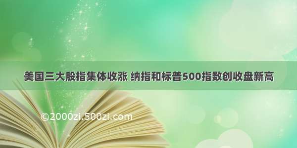 美国三大股指集体收涨 纳指和标普500指数创收盘新高