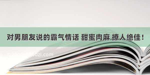 对男朋友说的霸气情话 甜蜜肉麻 撩人绝佳！