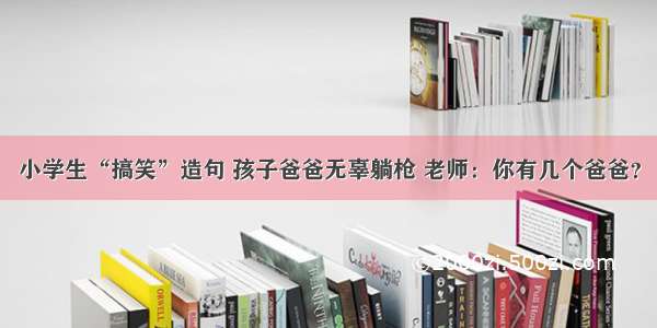 小学生“搞笑”造句 孩子爸爸无辜躺枪 老师：你有几个爸爸？