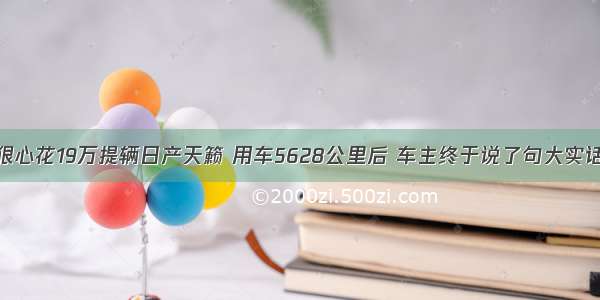 狠心花19万提辆日产天籁 用车5628公里后 车主终于说了句大实话