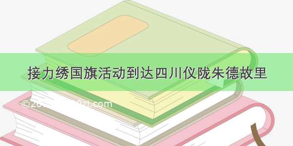 接力绣国旗活动到达四川仪陇朱德故里