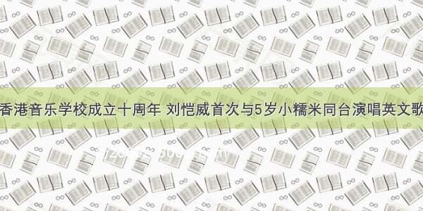 香港音乐学校成立十周年 刘恺威首次与5岁小糯米同台演唱英文歌