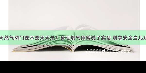 天然气阀门要不要天天关？多亏燃气师傅说了实话 别拿安全当儿戏