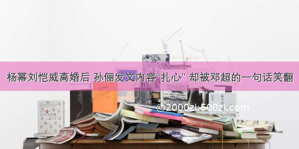 杨幂刘恺威离婚后 孙俪发文内容“扎心” 却被邓超的一句话笑翻