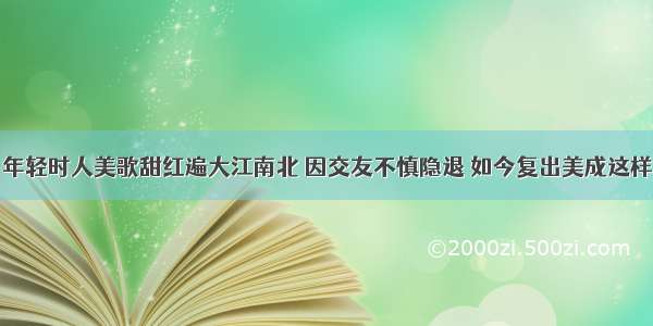 年轻时人美歌甜红遍大江南北 因交友不慎隐退 如今复出美成这样