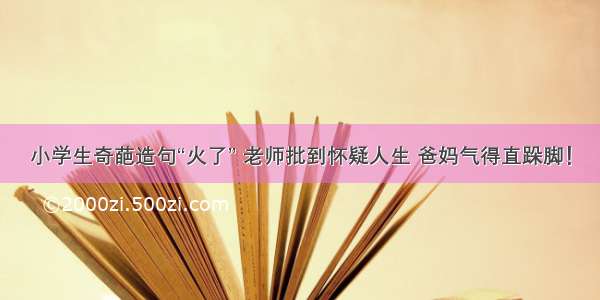 小学生奇葩造句“火了” 老师批到怀疑人生 爸妈气得直跺脚！