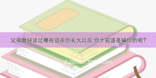 父母曾经说过哪些话在你长大以后 你才知道是骗你的呢？