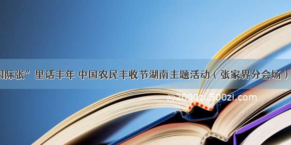 “国际张”里话丰年 中国农民丰收节湖南主题活动（张家界分会场）启动