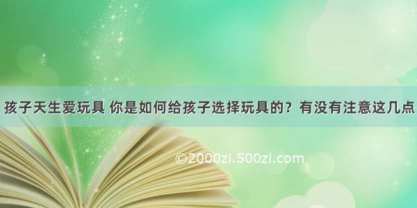 孩子天生爱玩具 你是如何给孩子选择玩具的？有没有注意这几点