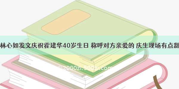 林心如发文庆祝霍建华40岁生日 称呼对方亲爱的 庆生现场有点甜