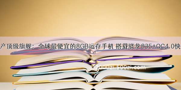 国产顶级旗舰：全球最便宜的8GB运存手机 搭载骁龙835+QC4.0快充