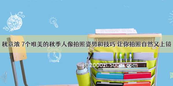 秋意浓 7个唯美的秋季人像拍照姿势和技巧 让你拍照自然又上镜