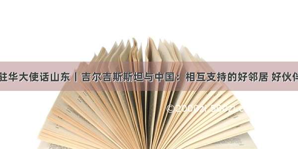 驻华大使话山东丨吉尔吉斯斯坦与中国：相互支持的好邻居 好伙伴