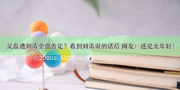 吴磊遭刘涛全盘否定？看到刘涛说的话后 网友：还是太年轻！