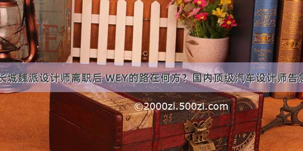 长城魏派设计师离职后 WEY的路在何方？国内顶级汽车设计师告急