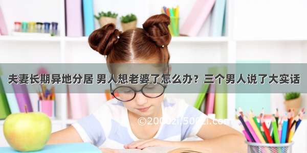 夫妻长期异地分居 男人想老婆了怎么办？三个男人说了大实话