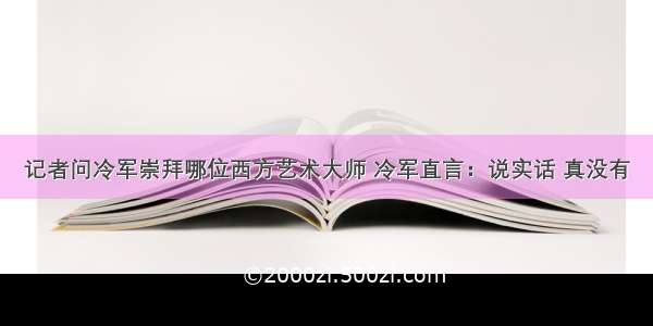 记者问冷军崇拜哪位西方艺术大师 冷军直言：说实话 真没有