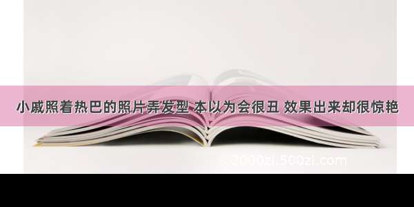 小戚照着热巴的照片弄发型 本以为会很丑 效果出来却很惊艳