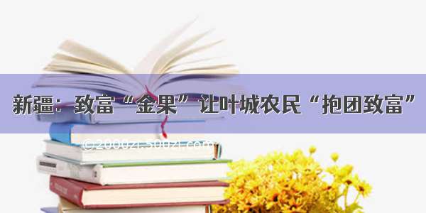 新疆：致富“金果”让叶城农民“抱团致富”