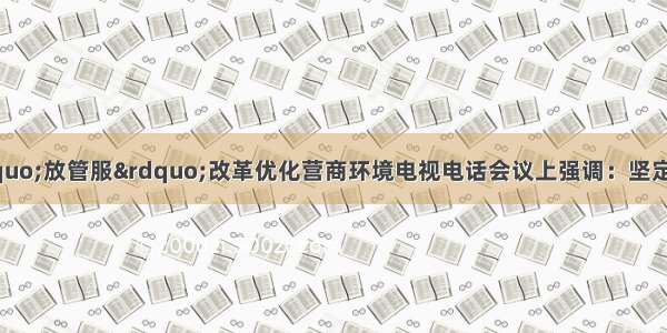 谌贻琴在全省深化“放管服”改革优化营商环境电视电话会议上强调：坚定不移把“放管服