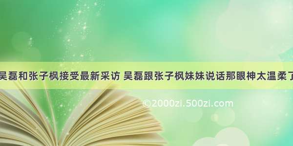 吴磊和张子枫接受最新采访 吴磊跟张子枫妹妹说话那眼神太温柔了