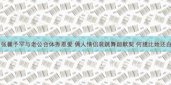 张馨予罕与老公合体秀恩爱 俩人情侣装跳舞超默契 何捷比她还白