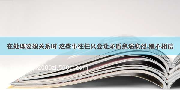 在处理婆媳关系时 这些事往往只会让矛盾愈演愈烈 别不相信