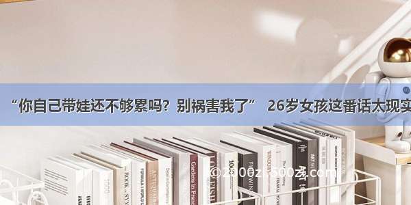 “你自己带娃还不够累吗？别祸害我了” 26岁女孩这番话太现实