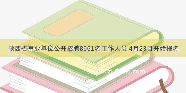 陕西省事业单位公开招聘8561名工作人员 4月23日开始报名