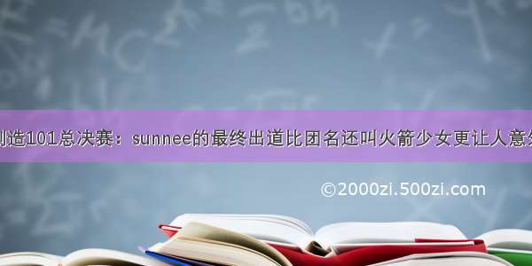 创造101总决赛：sunnee的最终出道比团名还叫火箭少女更让人意外