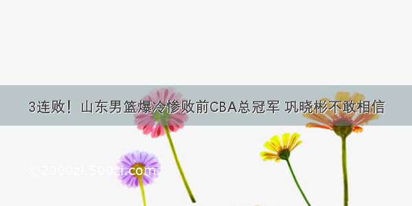 3连败！山东男篮爆冷惨败前CBA总冠军 巩晓彬不敢相信