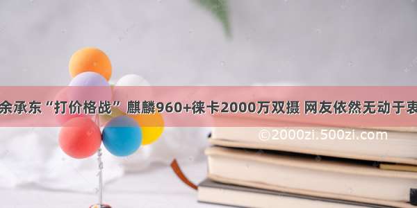 余承东“打价格战” 麒麟960+徕卡2000万双摄 网友依然无动于衷
