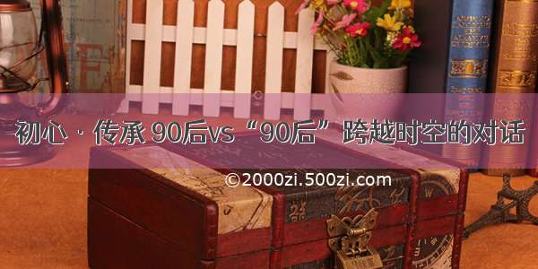 初心·传承 90后vs“90后”跨越时空的对话