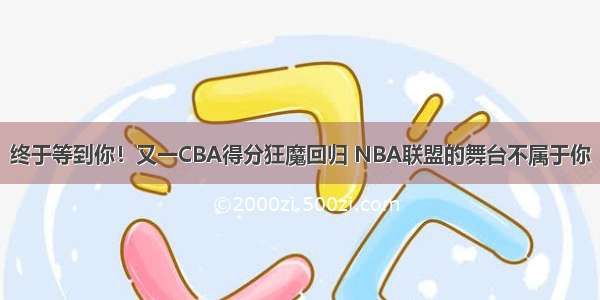 终于等到你！又一CBA得分狂魔回归 NBA联盟的舞台不属于你