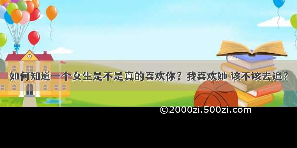 如何知道一个女生是不是真的喜欢你？我喜欢她 该不该去追？