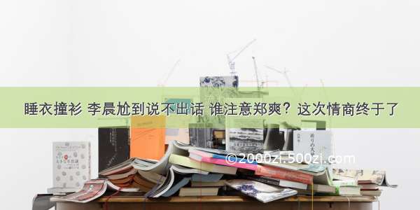 睡衣撞衫 李晨尬到说不出话 谁注意郑爽？这次情商终于了