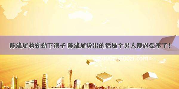 陈建斌蒋勤勤下馆子 陈建斌说出的话是个男人都忍受不了！