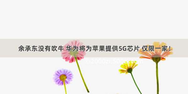 余承东没有吹牛 华为将为苹果提供5G芯片 仅限一家！