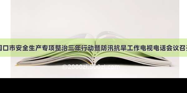 周口市安全生产专项整治三年行动暨防汛抗旱工作电视电话会议召开